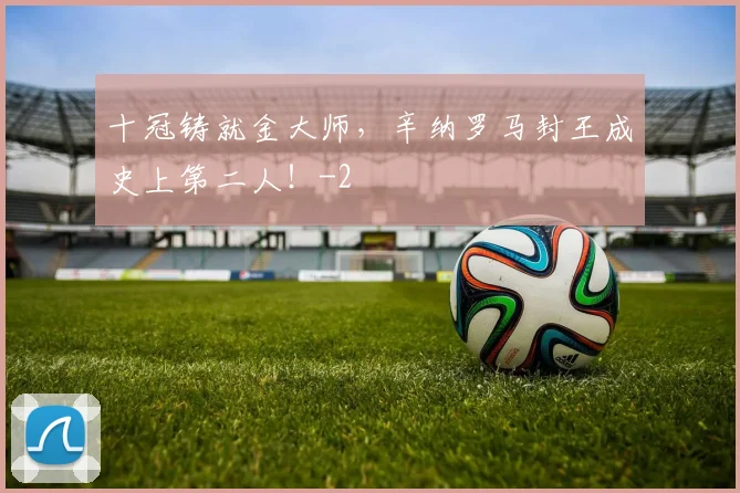 十冠铸就金大师，辛纳罗马封王成史上第二人！