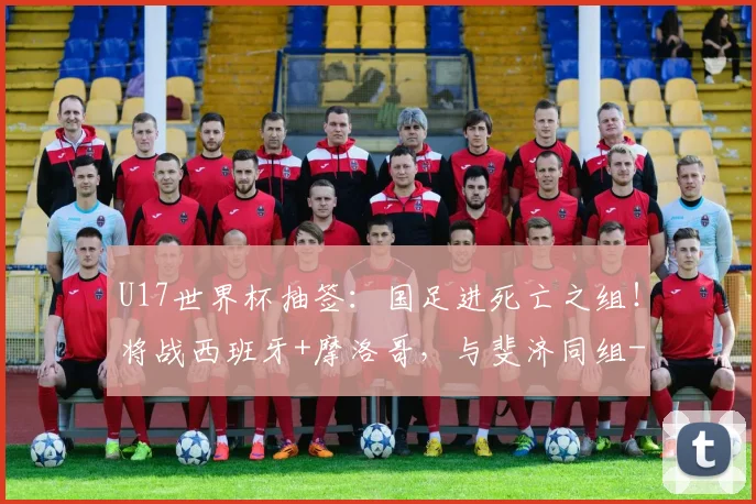 U17世界杯抽签：国足进死亡之组！将战西班牙+摩洛哥，与斐济同组