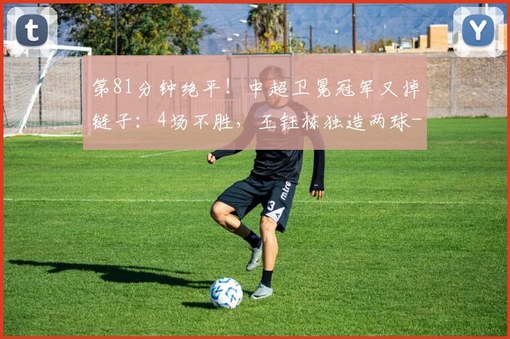 第81分钟绝平！中超卫冕冠军又掉链子：4场不胜，王钰栋独造两球