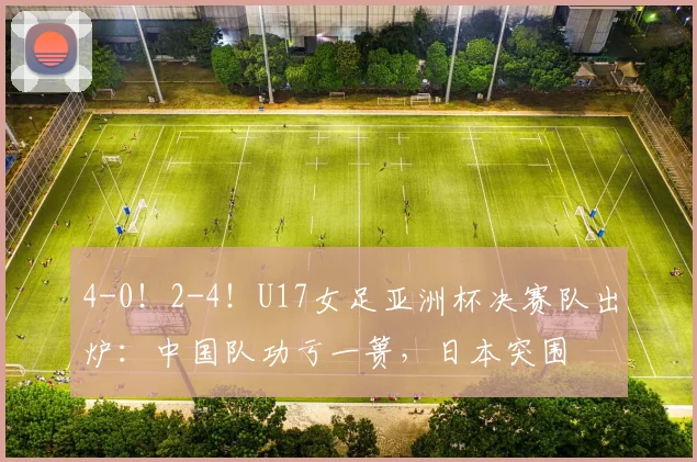 4-0！2-4！U17女足亚洲杯决赛队出炉：中国队功亏一篑，日本突围