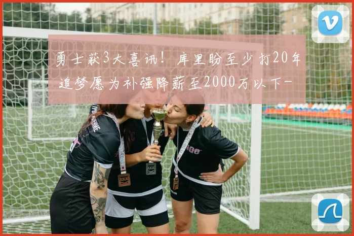 勇士获3大喜讯！库里盼至少打20年 追梦愿为补强降薪至2000万以下