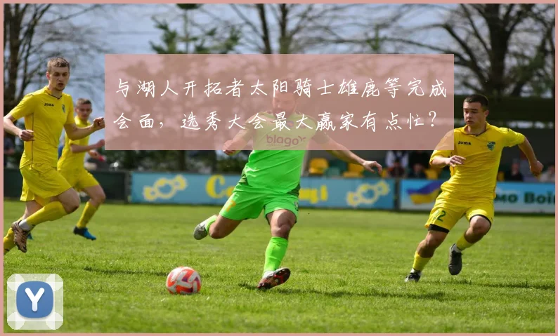 与湖人开拓者太阳骑士雄鹿等完成会面，选秀大会最大赢家有点忙？