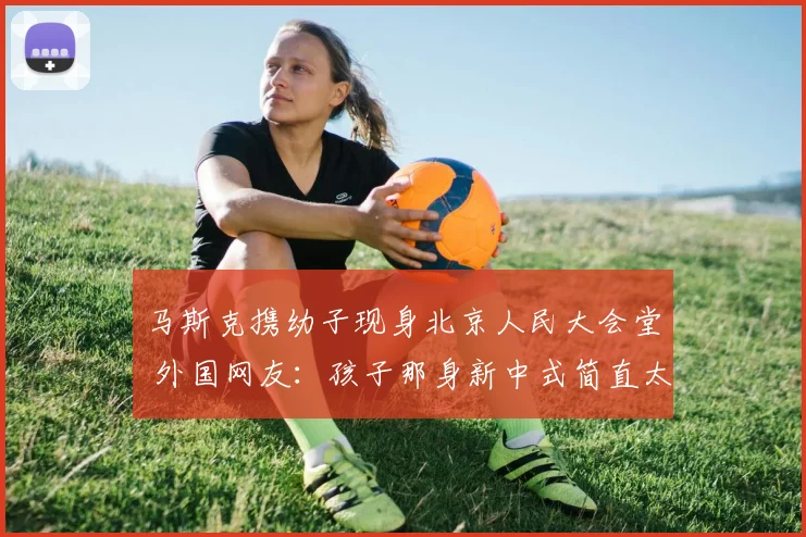 马斯克携幼子现身北京人民大会堂 外国网友：孩子那身新中式简直太棒