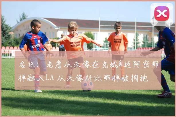 名记：老詹从未像在克城&迈阿密那样融入LA 从未像科比那样被拥抱
