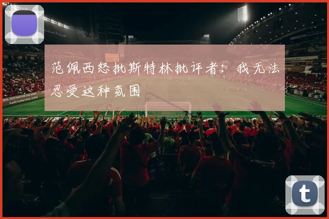 范佩西怒批斯特林批评者：我无法忍受这种氛围