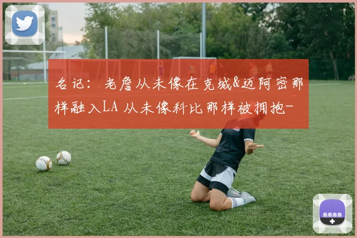 名记：老詹从未像在克城&迈阿密那样融入LA 从未像科比那样被拥抱
