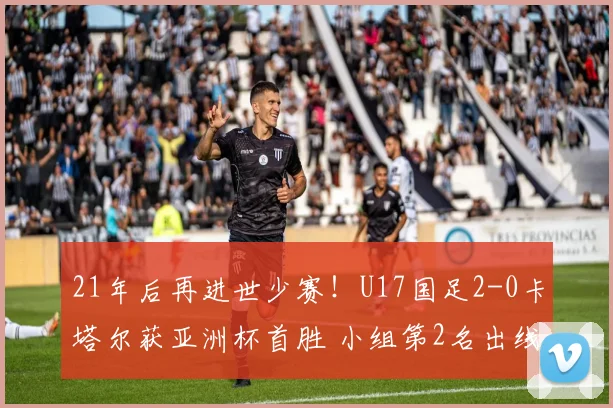 21年后再进世少赛！U17国足2-0卡塔尔获亚洲杯首胜 小组第2名出线