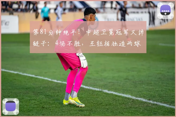 第81分钟绝平！中超卫冕冠军又掉链子：4场不胜，王钰栋独造两球