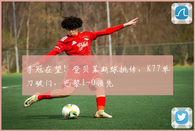 夺冠在望！登贝莱断球挑传，K77单刀破门，巴黎1-0领先