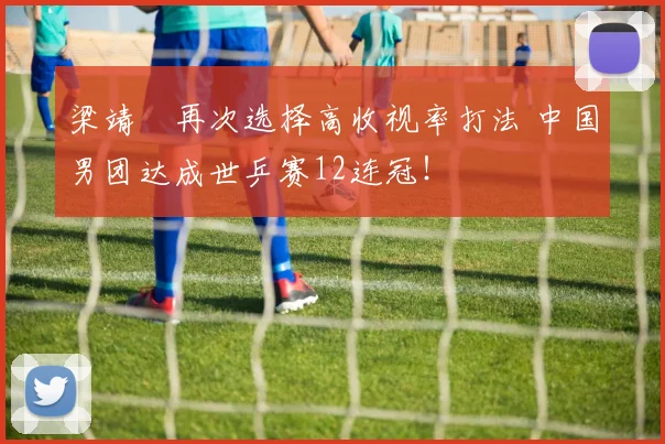 梁靖崑再次选择高收视率打法 中国男团达成世乒赛12连冠！