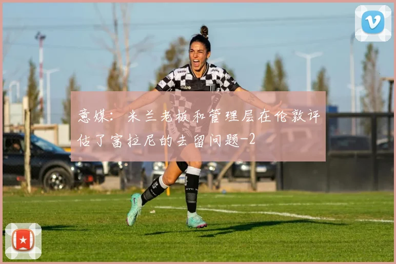 意媒：米兰老板和管理层在伦敦评估了富拉尼的去留问题