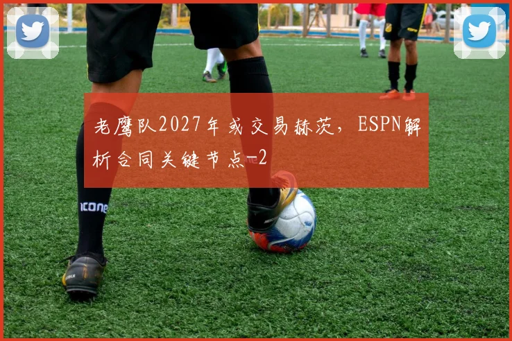 老鹰队2027年或交易赫茨，ESPN解析合同关键节点
