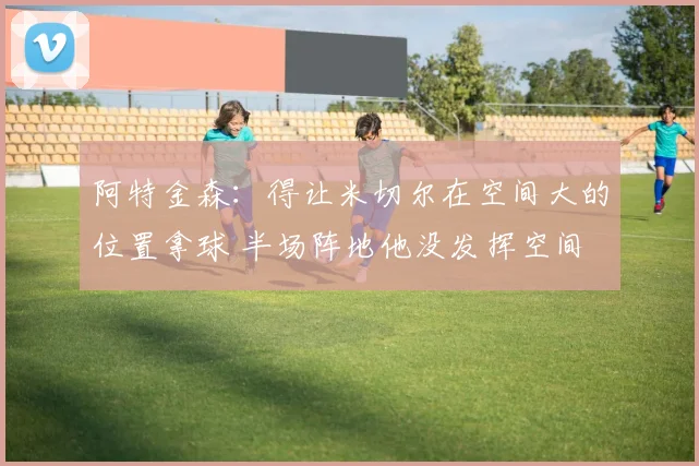 阿特金森：得让米切尔在空间大的位置拿球 半场阵地他没发挥空间