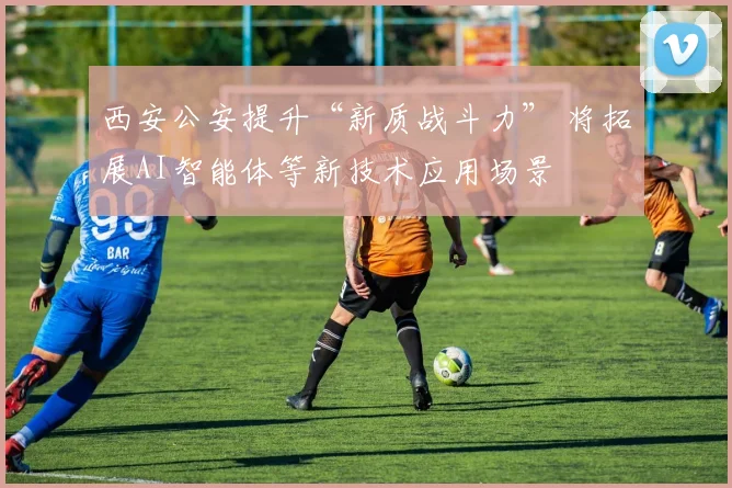 西安公安提升“新质战斗力” 将拓展AI智能体等新技术应用场景