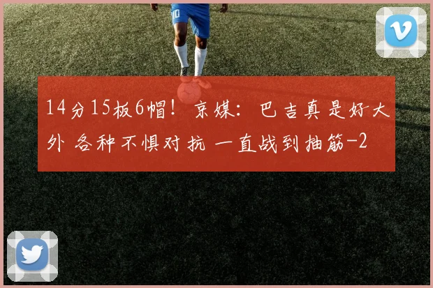 14分15板6帽！京媒：巴吉真是好大外 各种不惧对抗 一直战到抽筋