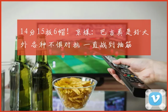 14分15板6帽！京媒：巴吉真是好大外 各种不惧对抗 一直战到抽筋