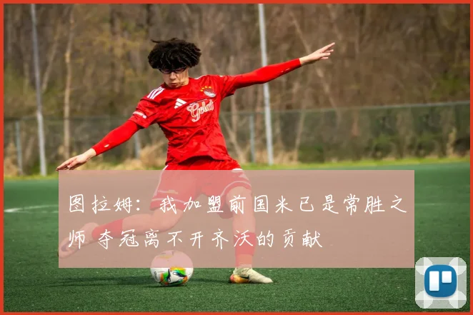 图拉姆：我加盟前国米已是常胜之师 夺冠离不开齐沃的贡献