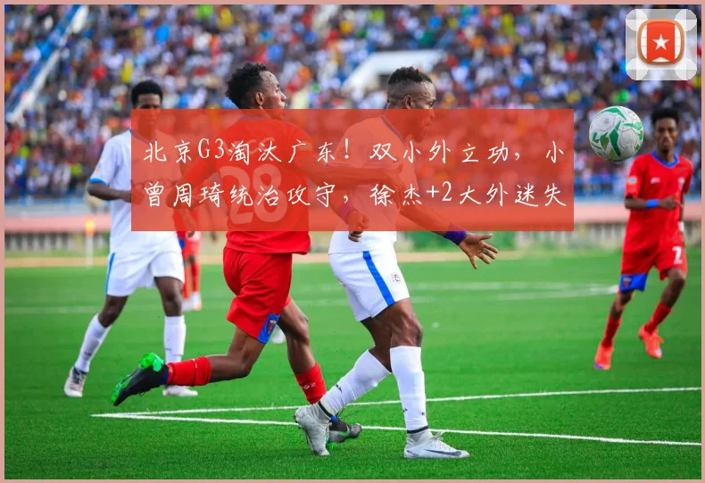 北京G3淘汰广东！双小外立功，小曾周琦统治攻守，徐杰+2大外迷失