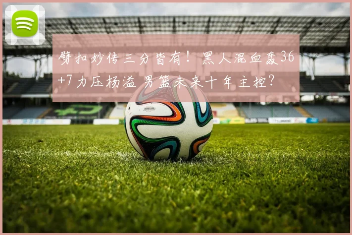 劈扣妙传三分皆有！黑人混血轰36+7力压杨溢 男篮未来十年主控？