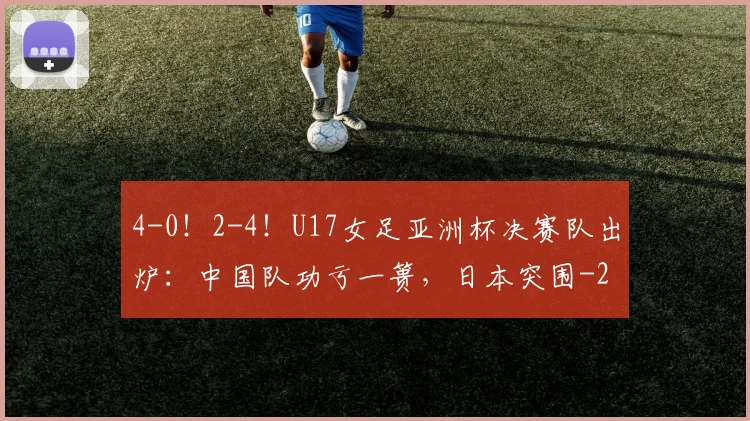 4-0！2-4！U17女足亚洲杯决赛队出炉：中国队功亏一篑，日本突围