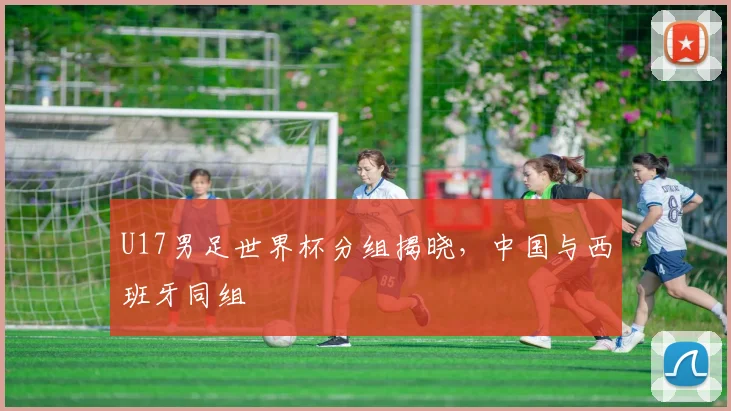 U17男足世界杯分组揭晓，中国与西班牙同组