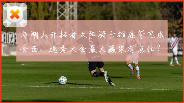 与湖人开拓者太阳骑士雄鹿等完成会面，选秀大会最大赢家有点忙？