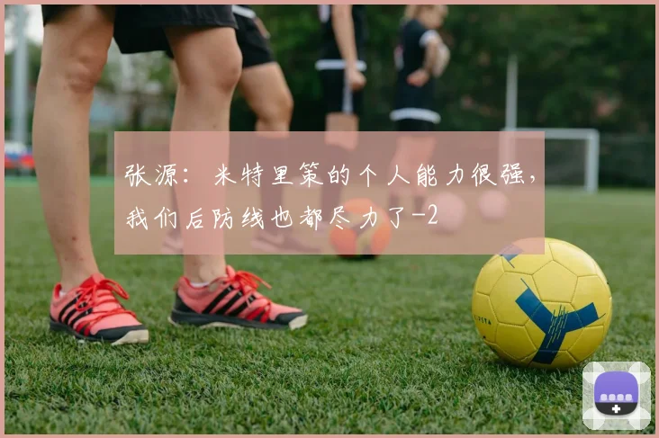 张源：米特里策的个人能力很强，我们后防线也都尽力了