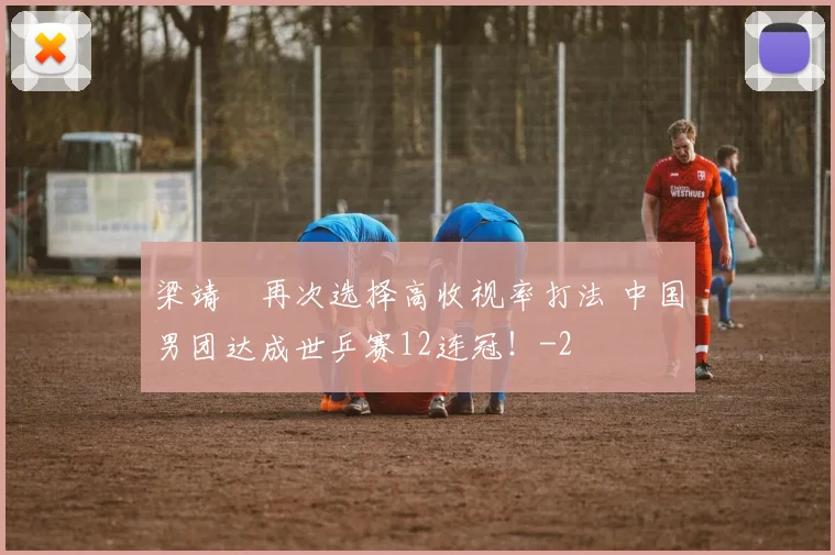 梁靖崑再次选择高收视率打法 中国男团达成世乒赛12连冠！