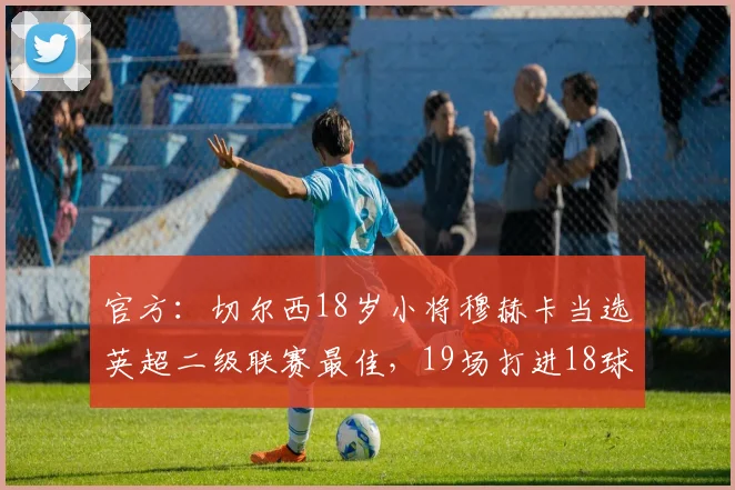 官方：切尔西18岁小将穆赫卡当选英超二级联赛最佳，19场打进18球