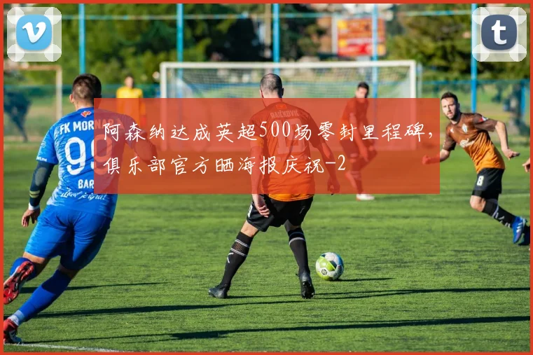 阿森纳达成英超500场零封里程碑，俱乐部官方晒海报庆祝