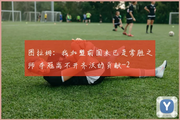图拉姆：我加盟前国米已是常胜之师 夺冠离不开齐沃的贡献