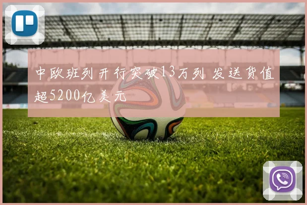 中欧班列开行突破13万列 发送货值超5200亿美元