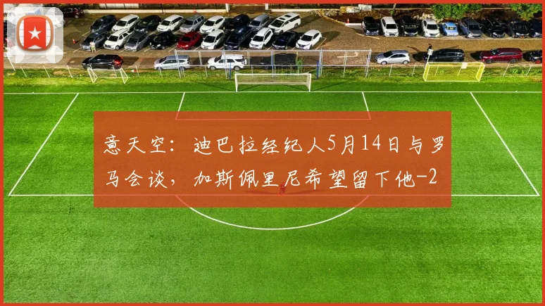 意天空：迪巴拉经纪人5月14日与罗马会谈，加斯佩里尼希望留下他