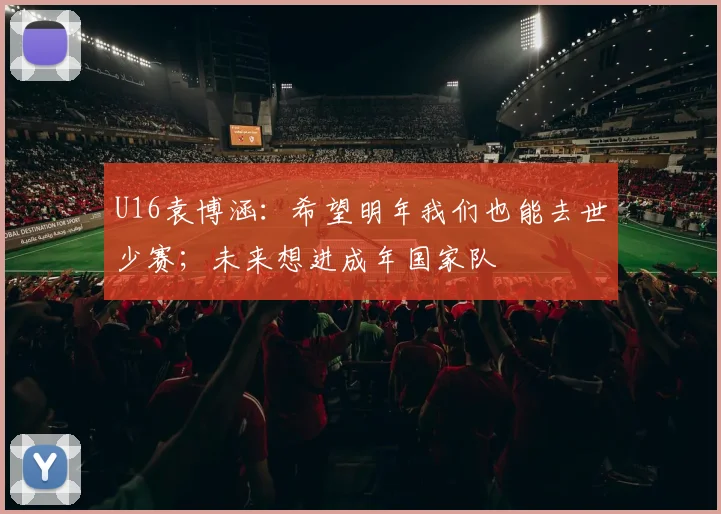 U16袁博涵：希望明年我们也能去世少赛；未来想进成年国家队