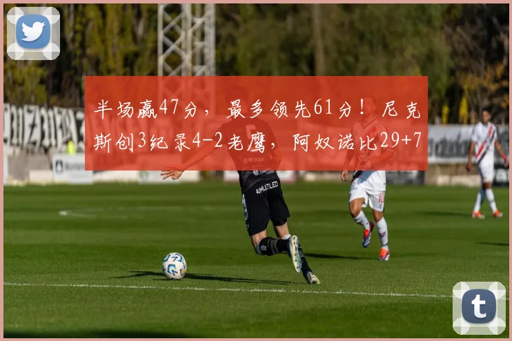 半场赢47分，最多领先61分！尼克斯创3纪录4-2老鹰，阿奴诺比29+7_1