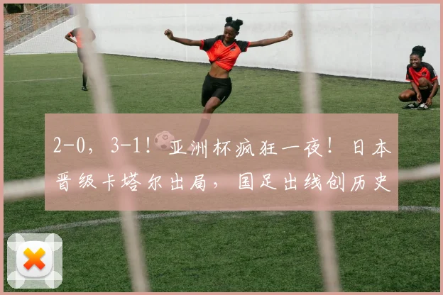 2-0，3-1！亚洲杯疯狂一夜！日本晋级卡塔尔出局，国足出线创历史