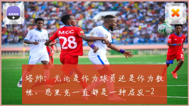 塔帅：无论是作为球员还是作为教练，恩里克一直都是一种启发