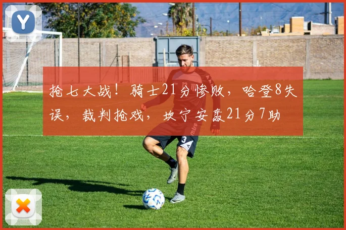 抢七大战！骑士21分惨败，哈登8失误，裁判抢戏，坎宁安轰21分7助