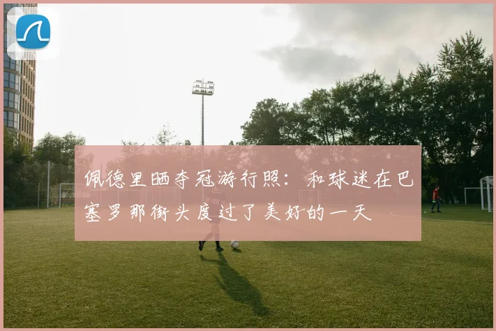 佩德里晒夺冠游行照：和球迷在巴塞罗那街头度过了美好的一天