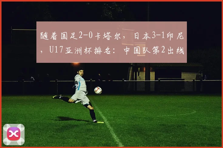 随着国足2-0卡塔尔，日本3-1印尼，U17亚洲杯排名：中国队第2出线
