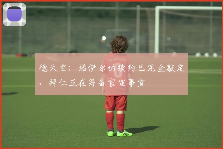 德天空：诺伊尔的续约已完全敲定，拜仁正在筹备官宣事宜