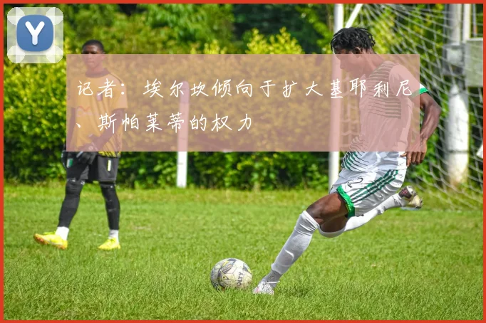 记者：埃尔坎倾向于扩大基耶利尼、斯帕莱蒂的权力