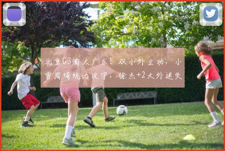 北京G3淘汰广东！双小外立功，小曾周琦统治攻守，徐杰+2大外迷失