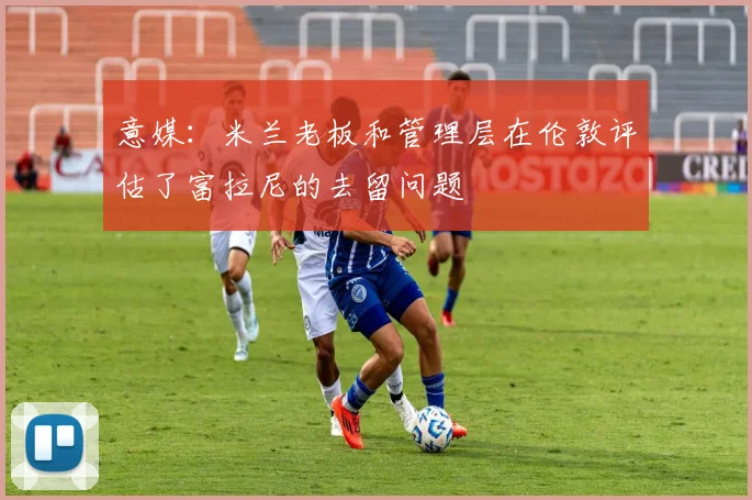 意媒：米兰老板和管理层在伦敦评估了富拉尼的去留问题