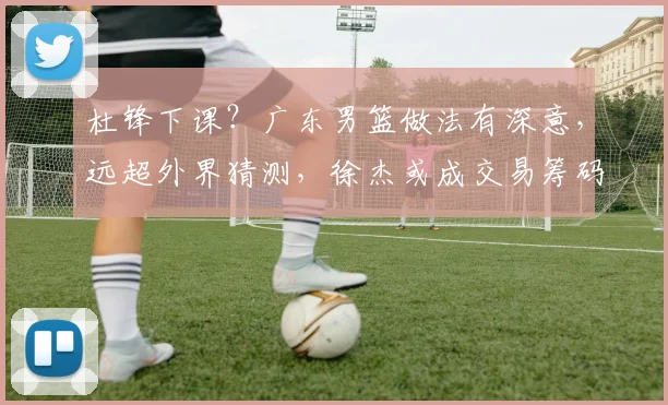 杜锋下课？广东男篮做法有深意，远超外界猜测，徐杰或成交易筹码