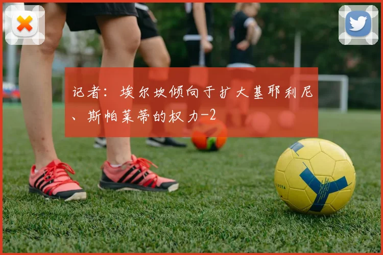记者：埃尔坎倾向于扩大基耶利尼、斯帕莱蒂的权力