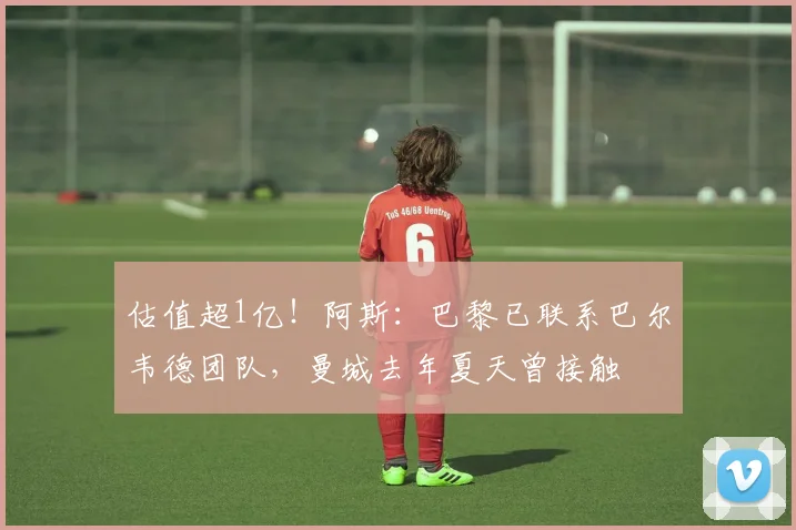 估值超1亿！阿斯：巴黎已联系巴尔韦德团队，曼城去年夏天曾接触