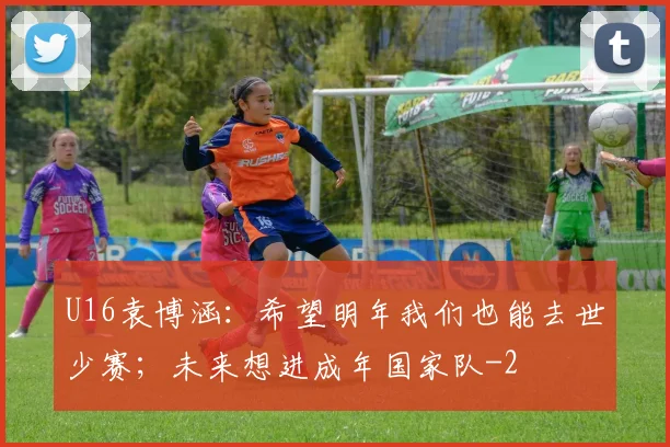 U16袁博涵：希望明年我们也能去世少赛；未来想进成年国家队