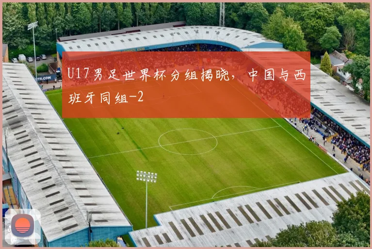 U17男足世界杯分组揭晓，中国与西班牙同组