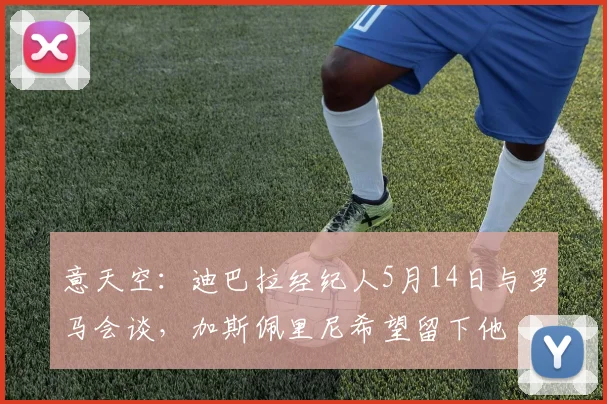 意天空：迪巴拉经纪人5月14日与罗马会谈，加斯佩里尼希望留下他